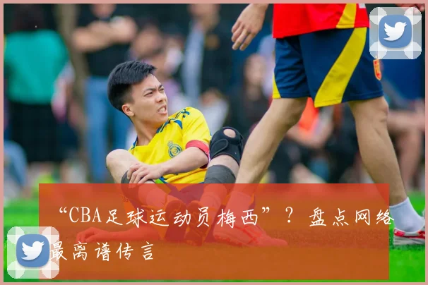 “CBA足球运动员梅西”？盘点网络最离谱传言