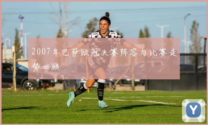 2007年巴萨欧冠决赛阵容与比赛走势回顾