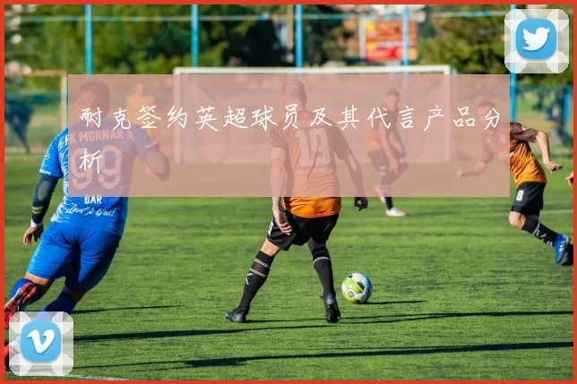 耐克签约英超球员及其代言产品分析