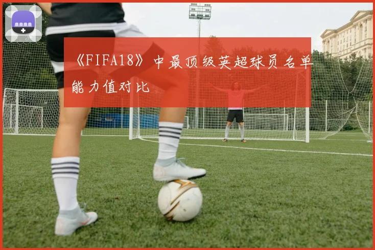 《FIFA18》中最顶级英超球员名单能力值对比