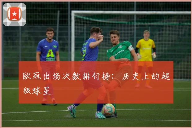 欧冠出场次数排行榜：历史上的超级球星