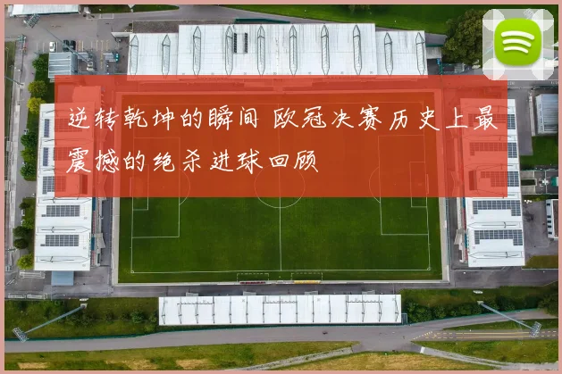 逆转乾坤的瞬间 欧冠决赛历史上最震撼的绝杀进球回顾