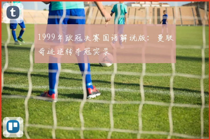 1999年欧冠决赛国语解说版：曼联奇迹逆转夺冠实录