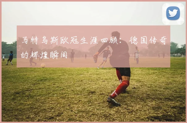 马特乌斯欧冠生涯回顾：德国传奇的辉煌瞬间