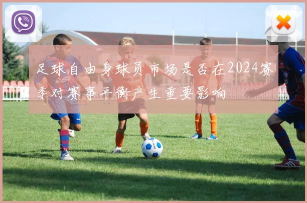足球自由身球员市场是否在2024赛季对赛事平衡产生重要影响