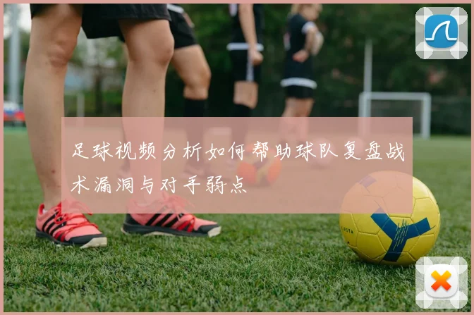 足球视频分析如何帮助球队复盘战术漏洞与对手弱点
